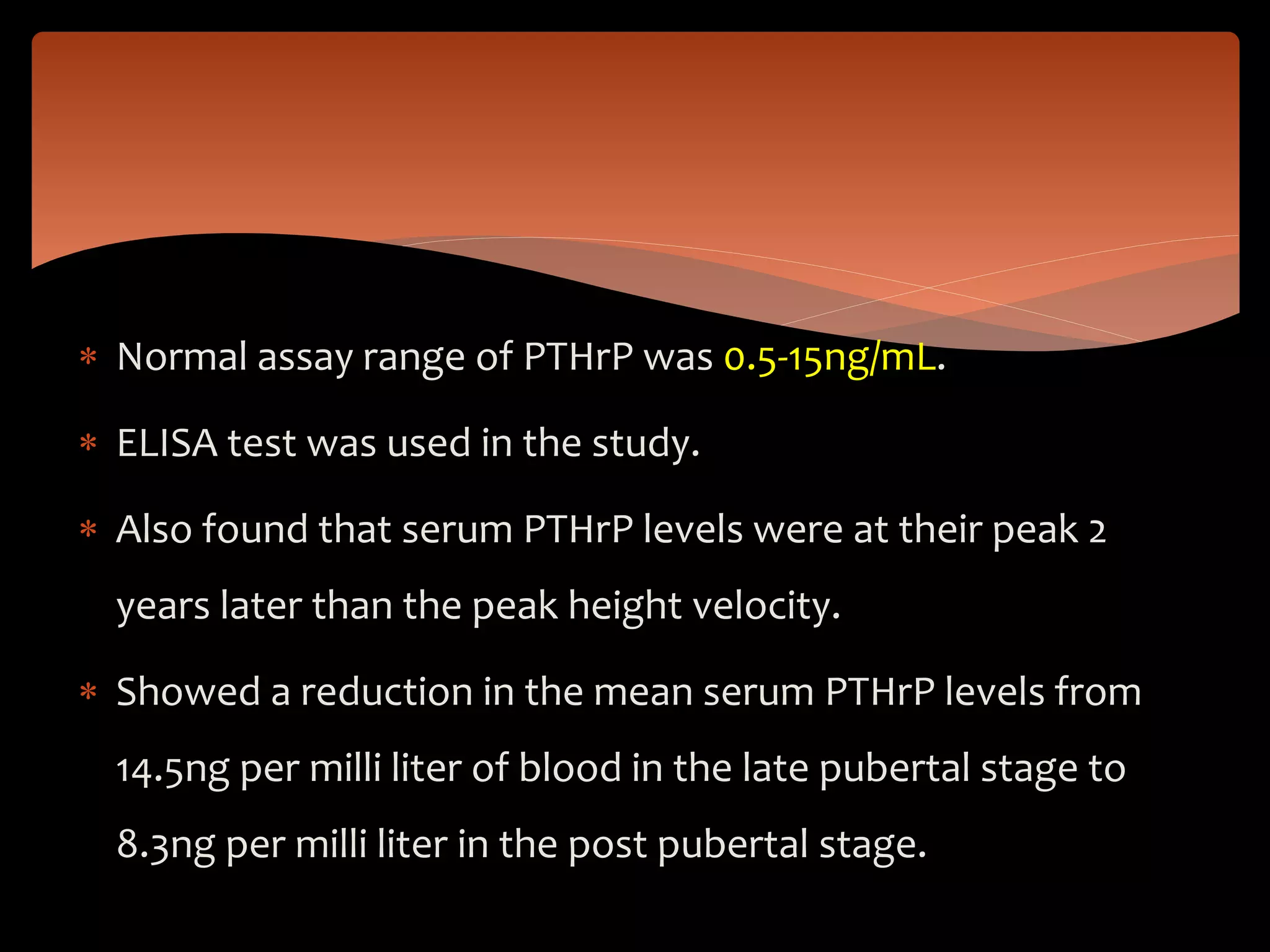  Normal assay range of PTHrP was 0.5-15ng/mL.
 ELISA test was used in the study.
 Also found that serum PTHrP levels were at their peak 2
years later than the peak height velocity.
 Showed a reduction in the mean serum PTHrP levels from
14.5ng per milli liter of blood in the late pubertal stage to
8.3ng per milli liter in the post pubertal stage.
 