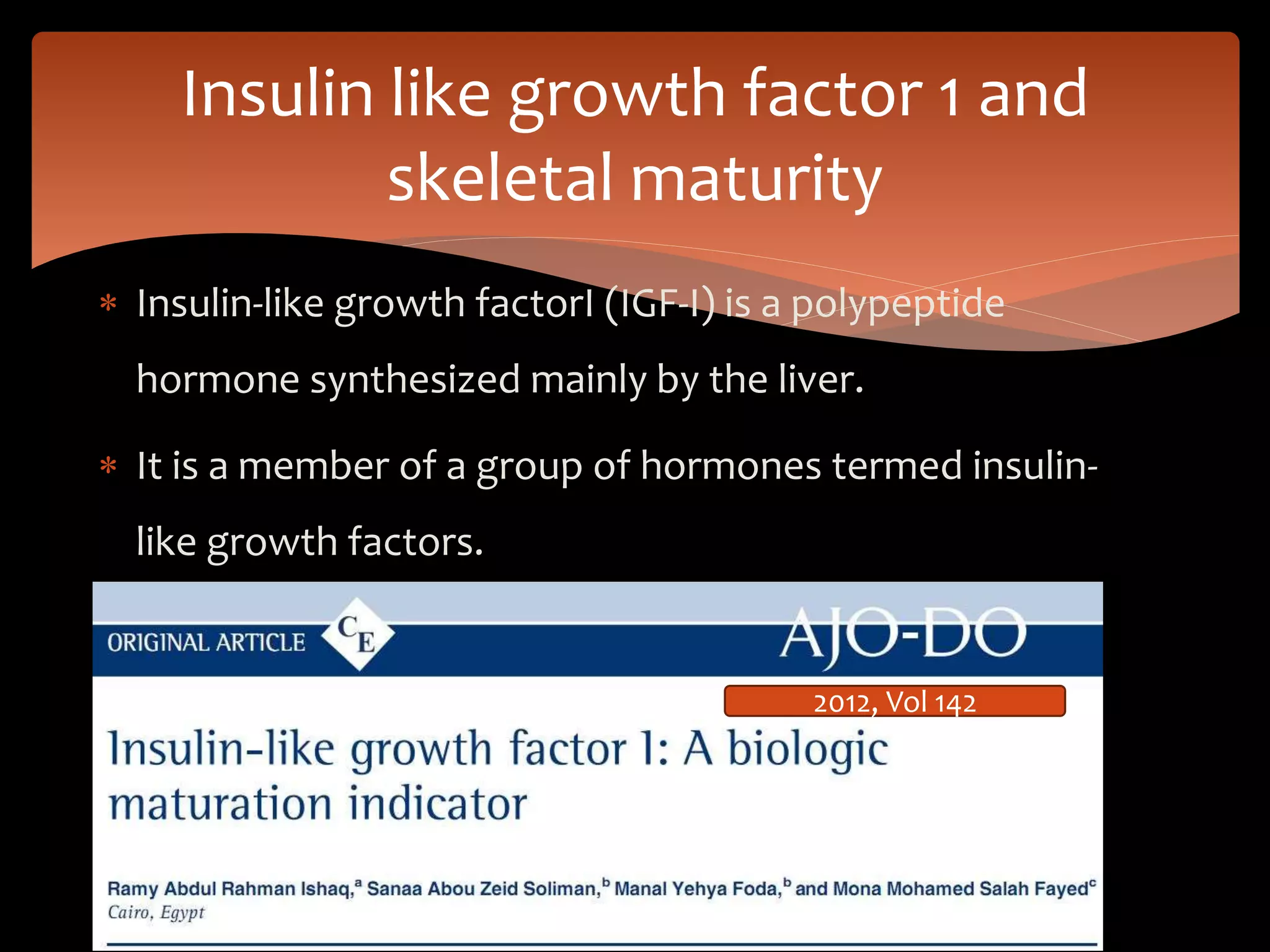  Insulin-like growth factorI (IGF-I) is a polypeptide
hormone synthesized mainly by the liver.
 It is a member of a group of hormones termed insulin-
like growth factors.
Insulin like growth factor 1 and
skeletal maturity
2012, Vol 142
 