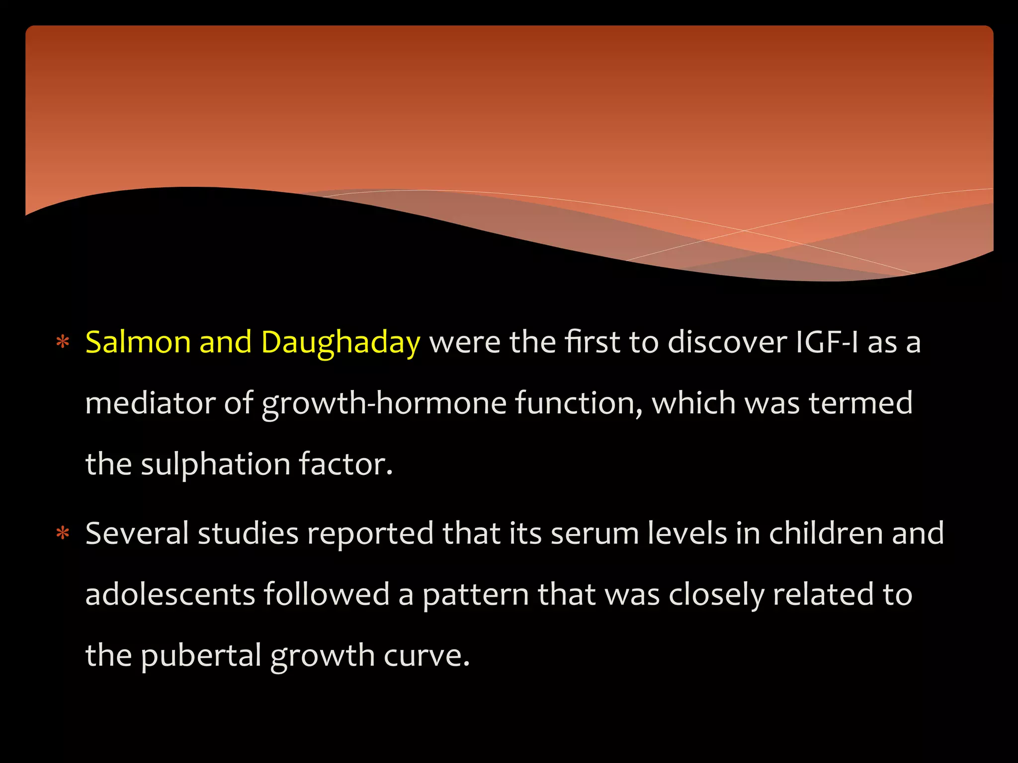  Salmon and Daughaday were the ﬁrst to discover IGF-I as a
mediator of growth-hormone function, which was termed
the sulphation factor.
 Several studies reported that its serum levels in children and
adolescents followed a pattern that was closely related to
the pubertal growth curve.
 