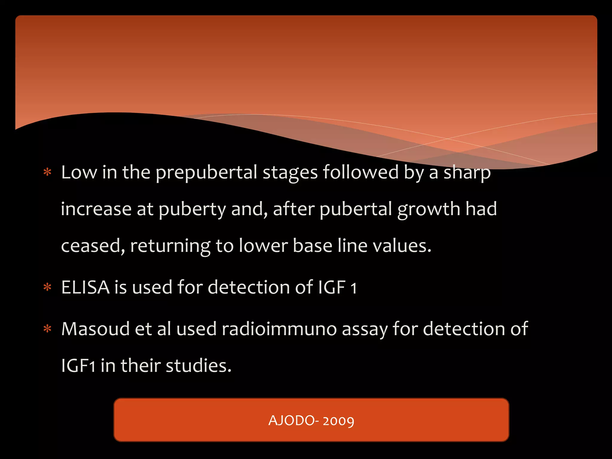 Low in the prepubertal stages followed by a sharp
increase at puberty and, after pubertal growth had
ceased, returning to lower base line values.
 ELISA is used for detection of IGF 1
 Masoud et al used radioimmuno assay for detection of
IGF1 in their studies.
AJODO- 2009
 