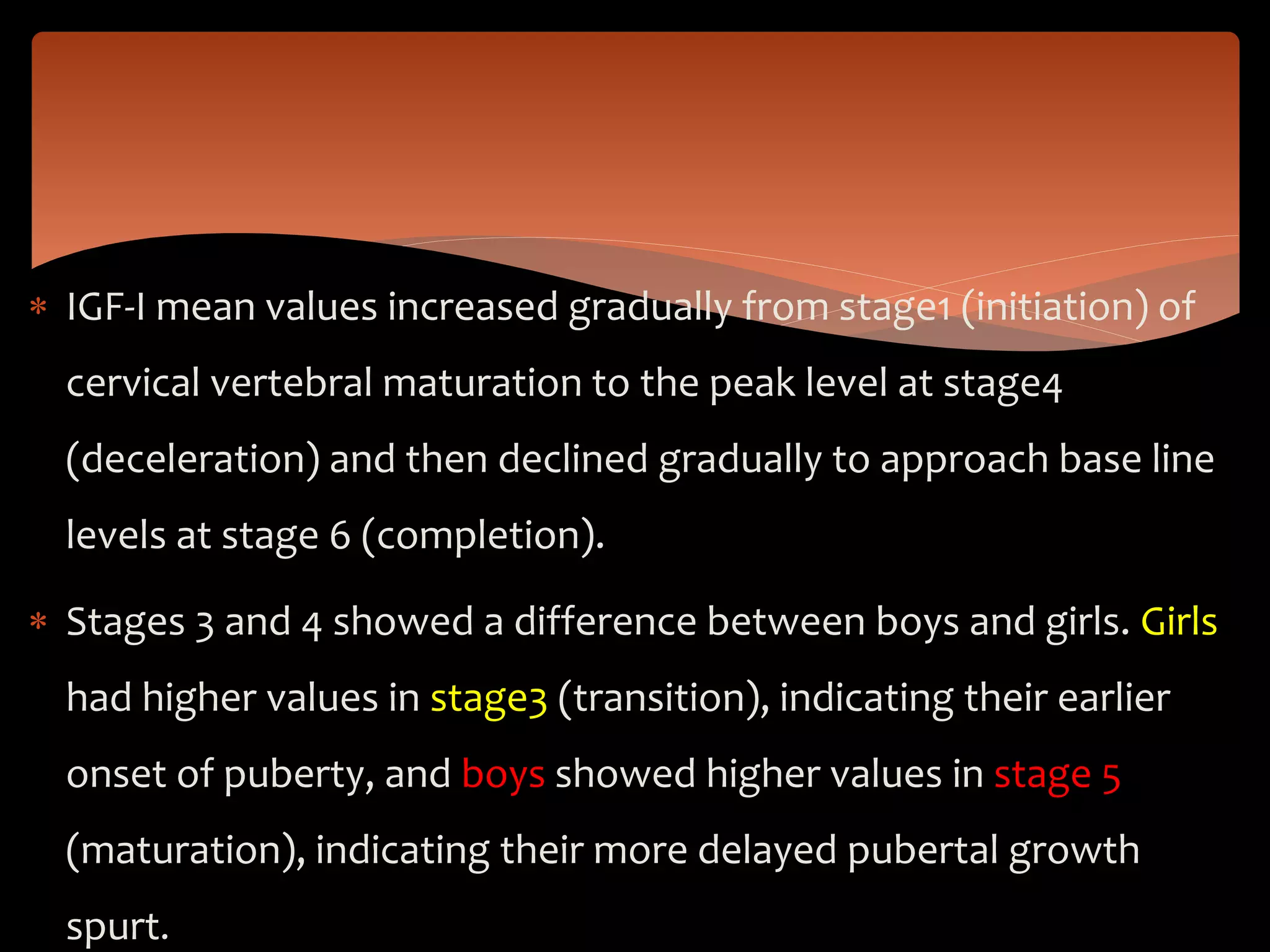  IGF-I mean values increased gradually from stage1 (initiation) of
cervical vertebral maturation to the peak level at stage4
(deceleration) and then declined gradually to approach base line
levels at stage 6 (completion).
 Stages 3 and 4 showed a difference between boys and girls. Girls
had higher values in stage3 (transition), indicating their earlier
onset of puberty, and boys showed higher values in stage 5
(maturation), indicating their more delayed pubertal growth
spurt.
 