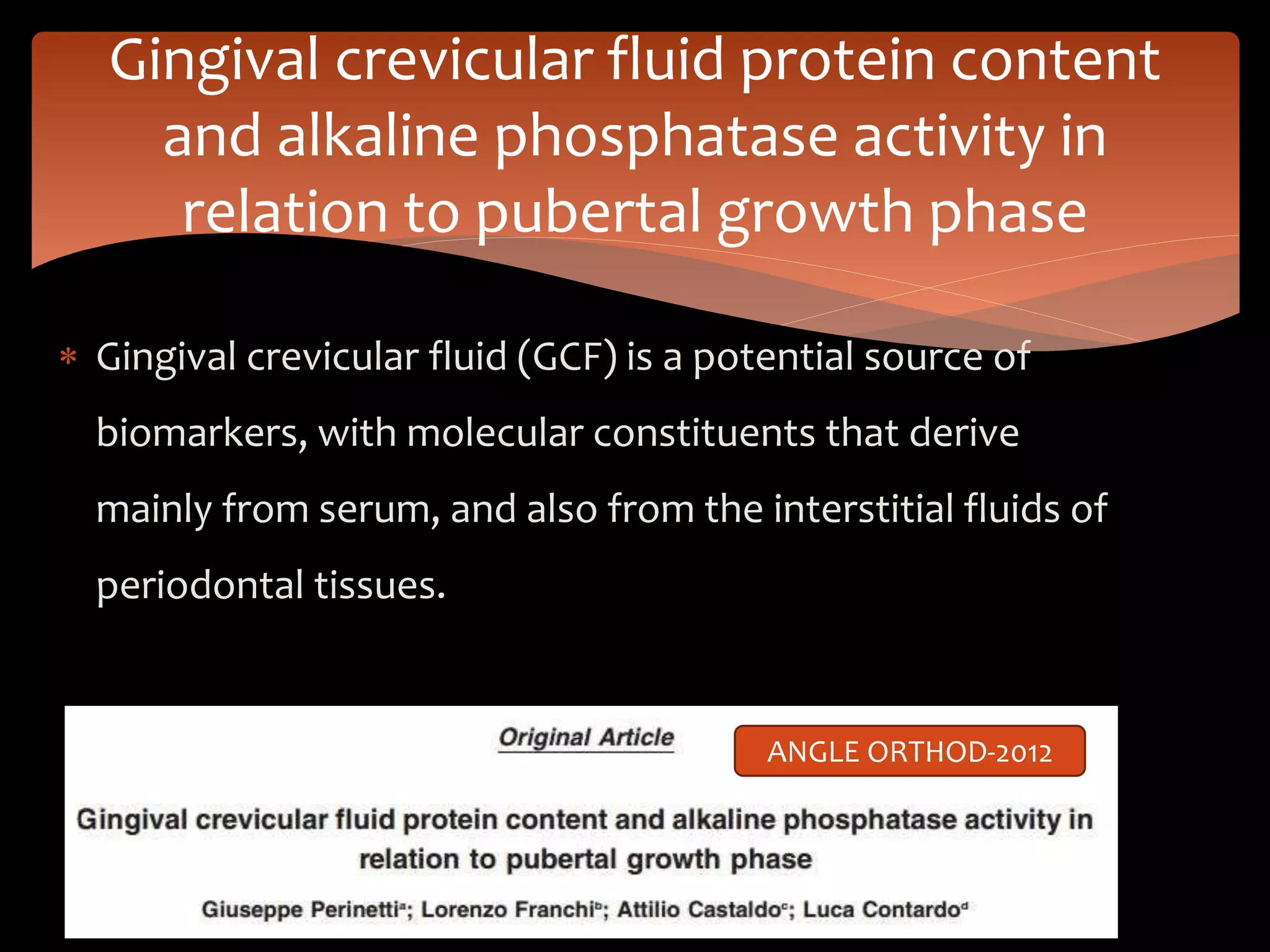  Gingival crevicular fluid (GCF) is a potential source of
biomarkers, with molecular constituents that derive
mainly from serum, and also from the interstitial fluids of
periodontal tissues.
Gingival crevicular fluid protein content
and alkaline phosphatase activity in
relation to pubertal growth phase
ANGLE ORTHOD-2012
 