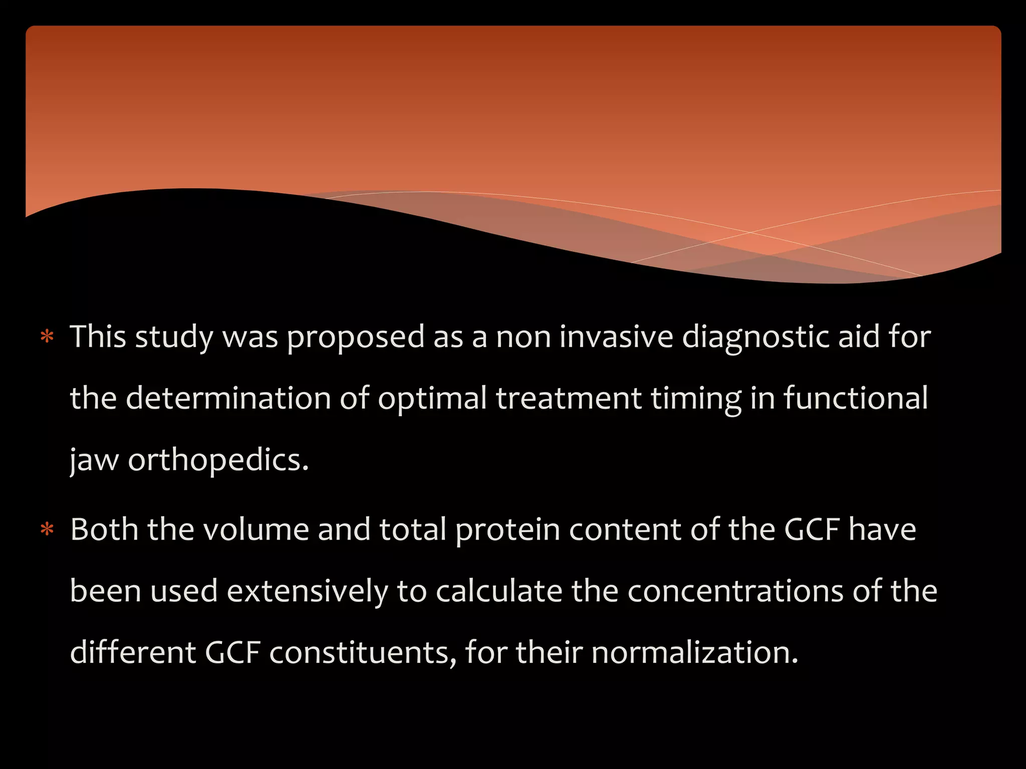  This study was proposed as a non invasive diagnostic aid for
the determination of optimal treatment timing in functional
jaw orthopedics.
 Both the volume and total protein content of the GCF have
been used extensively to calculate the concentrations of the
different GCF constituents, for their normalization.
 