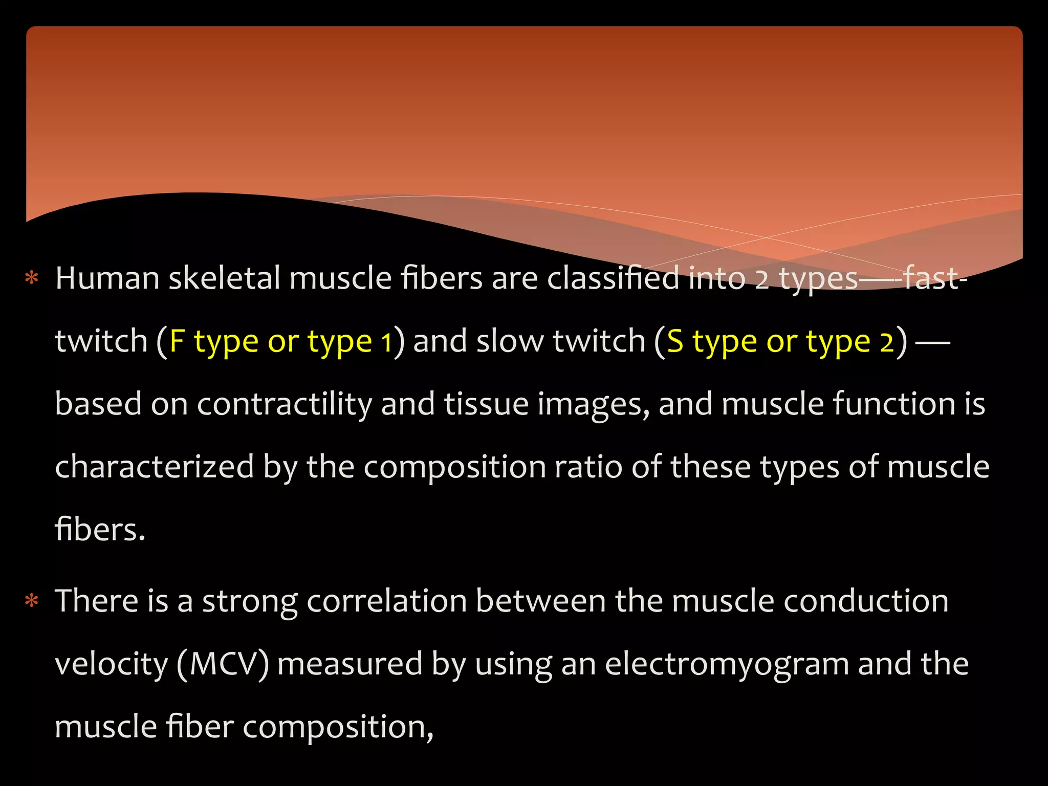  Human skeletal muscle ﬁbers are classiﬁed into 2 types—-fast-
twitch (F type or type 1) and slow twitch (S type or type 2) —
based on contractility and tissue images, and muscle function is
characterized by the composition ratio of these types of muscle
ﬁbers.
 There is a strong correlation between the muscle conduction
velocity (MCV) measured by using an electromyogram and the
muscle ﬁber composition,
 