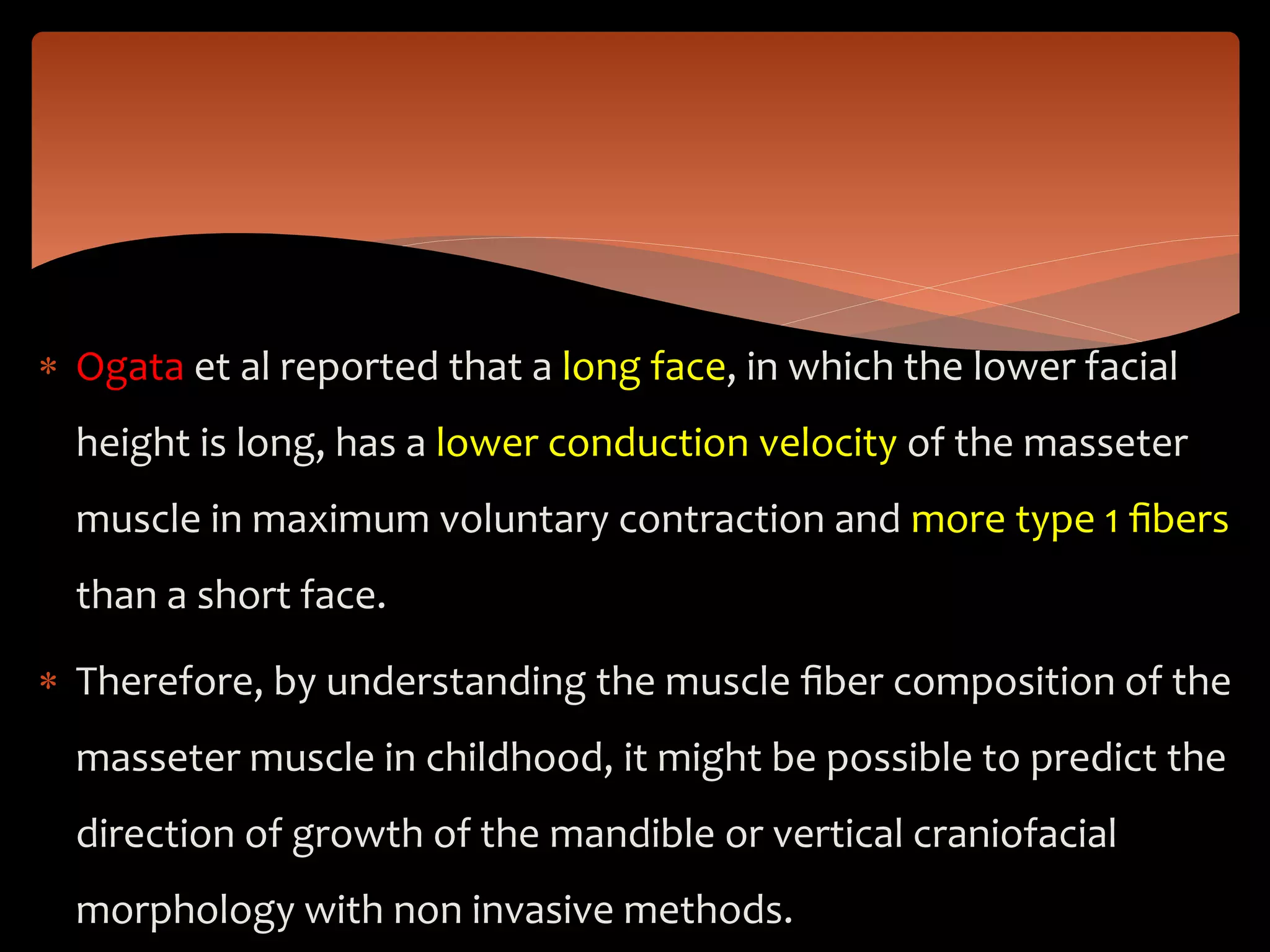  Ogata et al reported that a long face, in which the lower facial
height is long, has a lower conduction velocity of the masseter
muscle in maximum voluntary contraction and more type 1 ﬁbers
than a short face.
 Therefore, by understanding the muscle ﬁber composition of the
masseter muscle in childhood, it might be possible to predict the
direction of growth of the mandible or vertical craniofacial
morphology with non invasive methods.
 