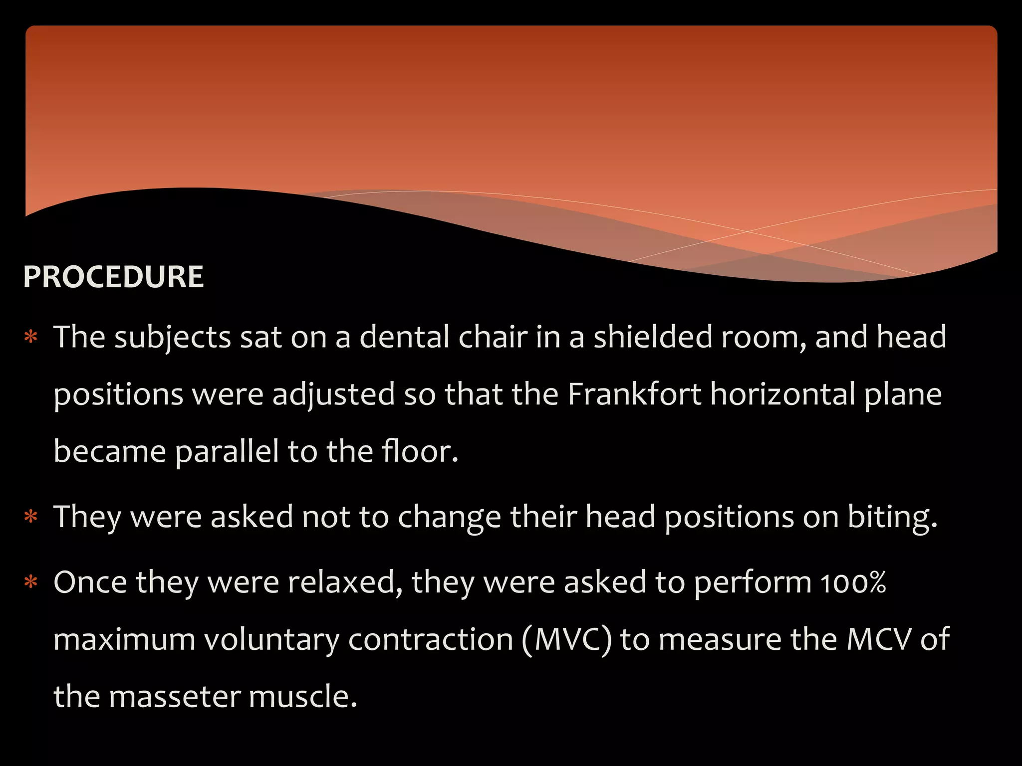 PROCEDURE
 The subjects sat on a dental chair in a shielded room, and head
positions were adjusted so that the Frankfort horizontal plane
became parallel to the ﬂoor.
 They were asked not to change their head positions on biting.
 Once they were relaxed, they were asked to perform 100%
maximum voluntary contraction (MVC) to measure the MCV of
the masseter muscle.
 