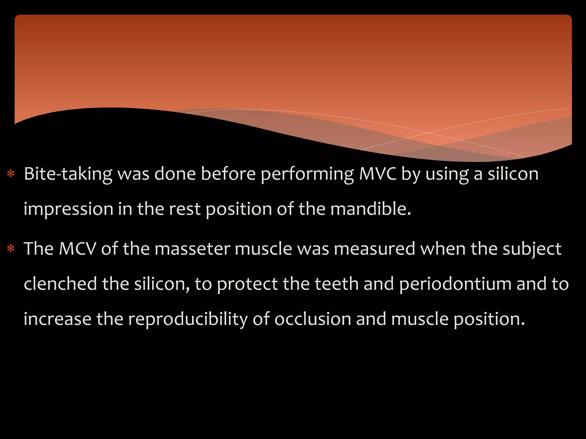  Bite-taking was done before performing MVC by using a silicon
impression in the rest position of the mandible.
 The MCV of the masseter muscle was measured when the subject
clenched the silicon, to protect the teeth and periodontium and to
increase the reproducibility of occlusion and muscle position.
 