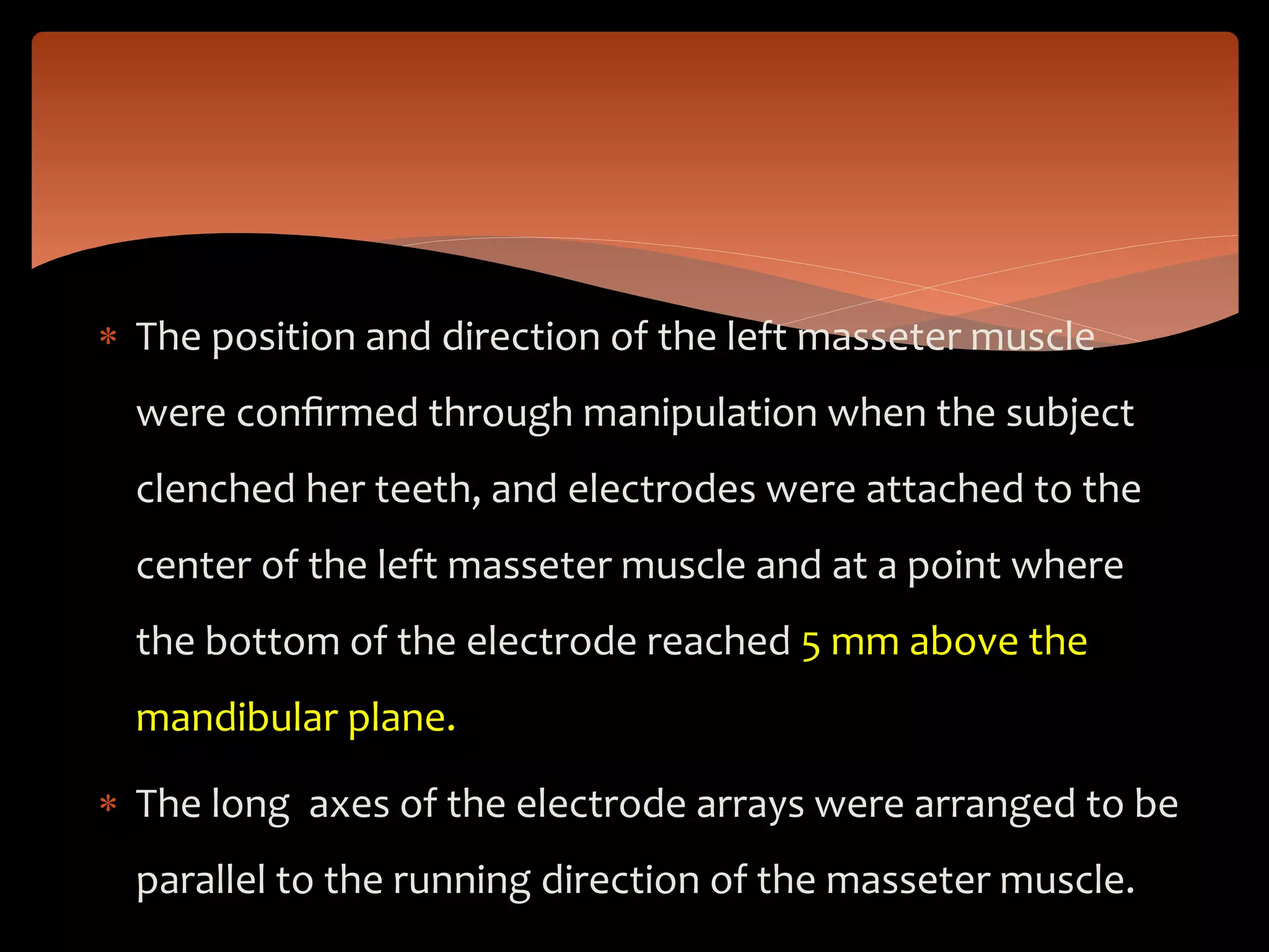  The position and direction of the left masseter muscle
were conﬁrmed through manipulation when the subject
clenched her teeth, and electrodes were attached to the
center of the left masseter muscle and at a point where
the bottom of the electrode reached 5 mm above the
mandibular plane.
 The long axes of the electrode arrays were arranged to be
parallel to the running direction of the masseter muscle.
 