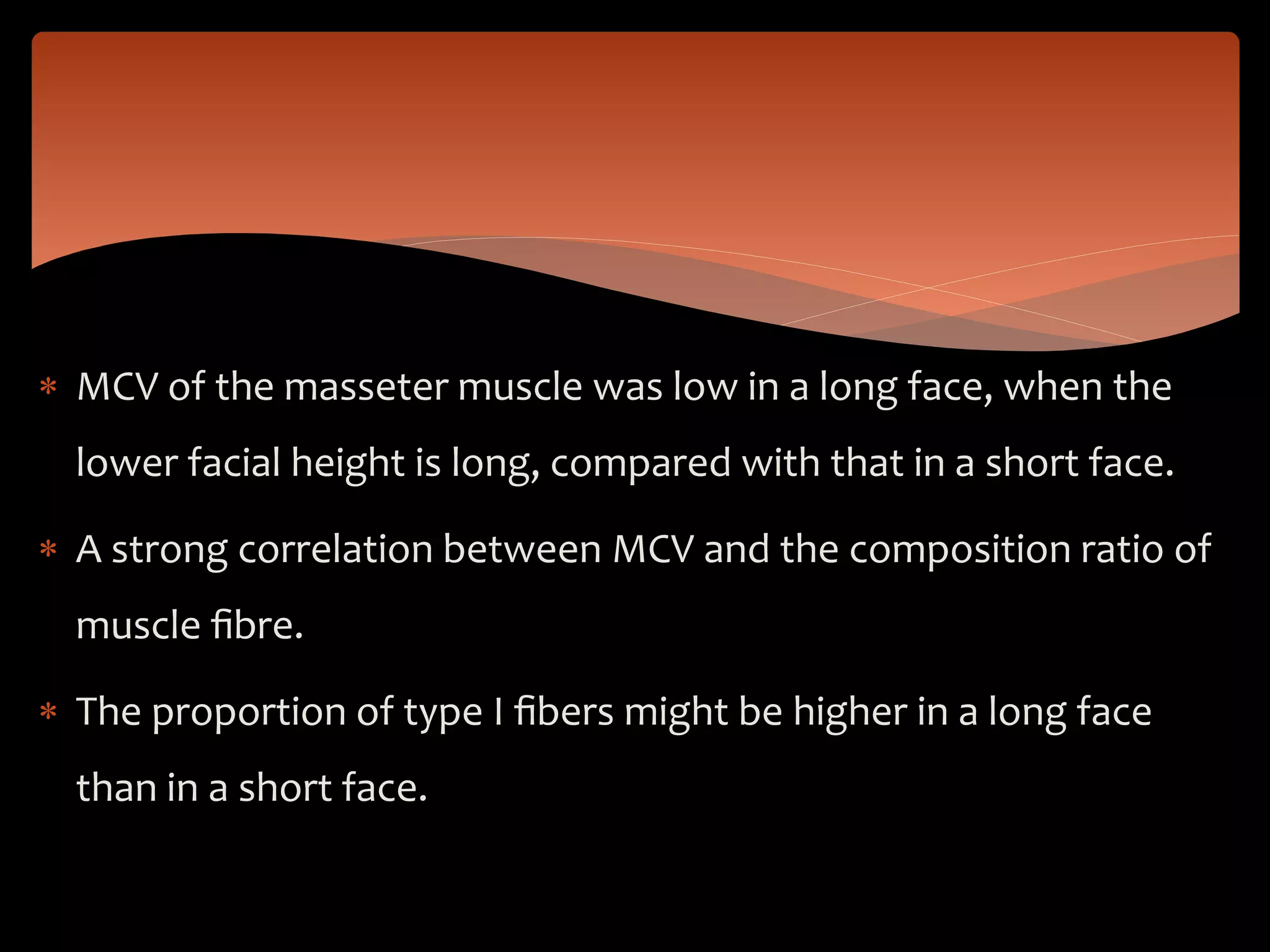  MCV of the masseter muscle was low in a long face, when the
lower facial height is long, compared with that in a short face.
 A strong correlation between MCV and the composition ratio of
muscle ﬁbre.
 The proportion of type I ﬁbers might be higher in a long face
than in a short face.
 