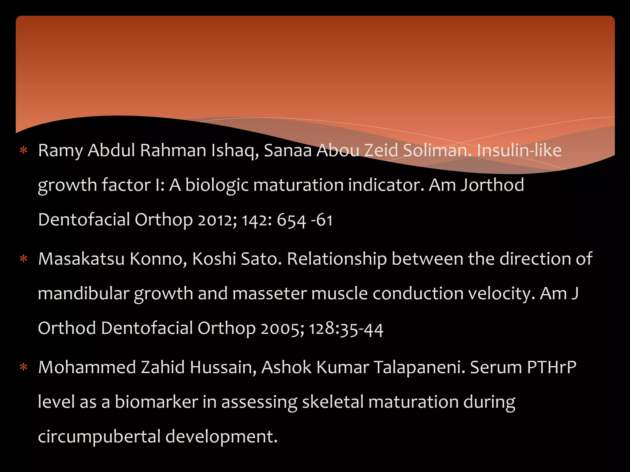  Ramy Abdul Rahman Ishaq, Sanaa Abou Zeid Soliman. Insulin-like
growth factor I: A biologic maturation indicator. Am Jorthod
Dentofacial Orthop 2012; 142: 654 -61
 Masakatsu Konno, Koshi Sato. Relationship between the direction of
mandibular growth and masseter muscle conduction velocity. Am J
Orthod Dentofacial Orthop 2005; 128:35-44
 Mohammed Zahid Hussain, Ashok Kumar Talapaneni. Serum PTHrP
level as a biomarker in assessing skeletal maturation during
circumpubertal development.
 