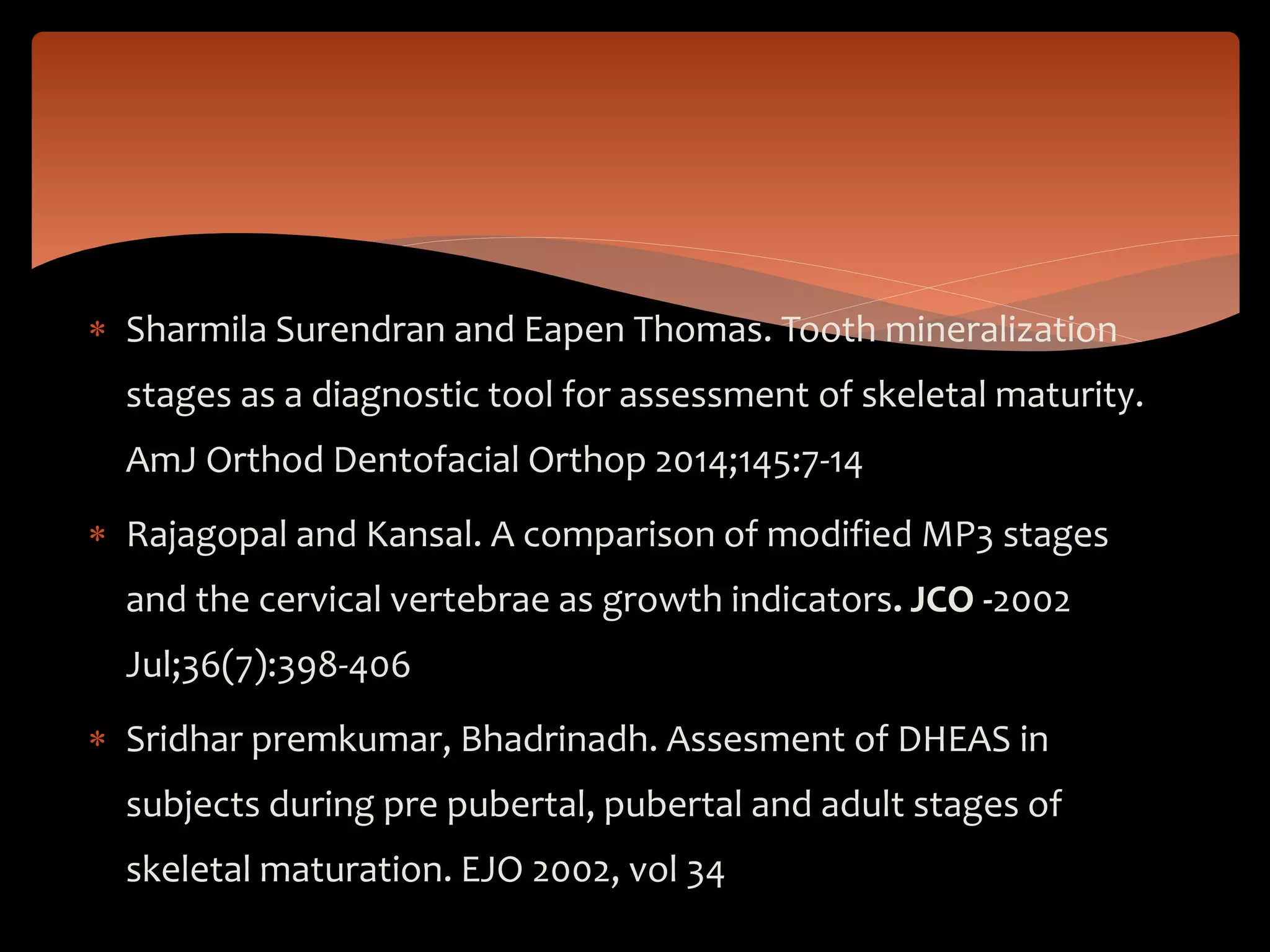  Sharmila Surendran and Eapen Thomas. Tooth mineralization
stages as a diagnostic tool for assessment of skeletal maturity.
AmJ Orthod Dentofacial Orthop 2014;145:7-14
 Rajagopal and Kansal. A comparison of modified MP3 stages
and the cervical vertebrae as growth indicators. JCO -2002
Jul;36(7):398-406
 Sridhar premkumar, Bhadrinadh. Assesment of DHEAS in
subjects during pre pubertal, pubertal and adult stages of
skeletal maturation. EJO 2002, vol 34
 