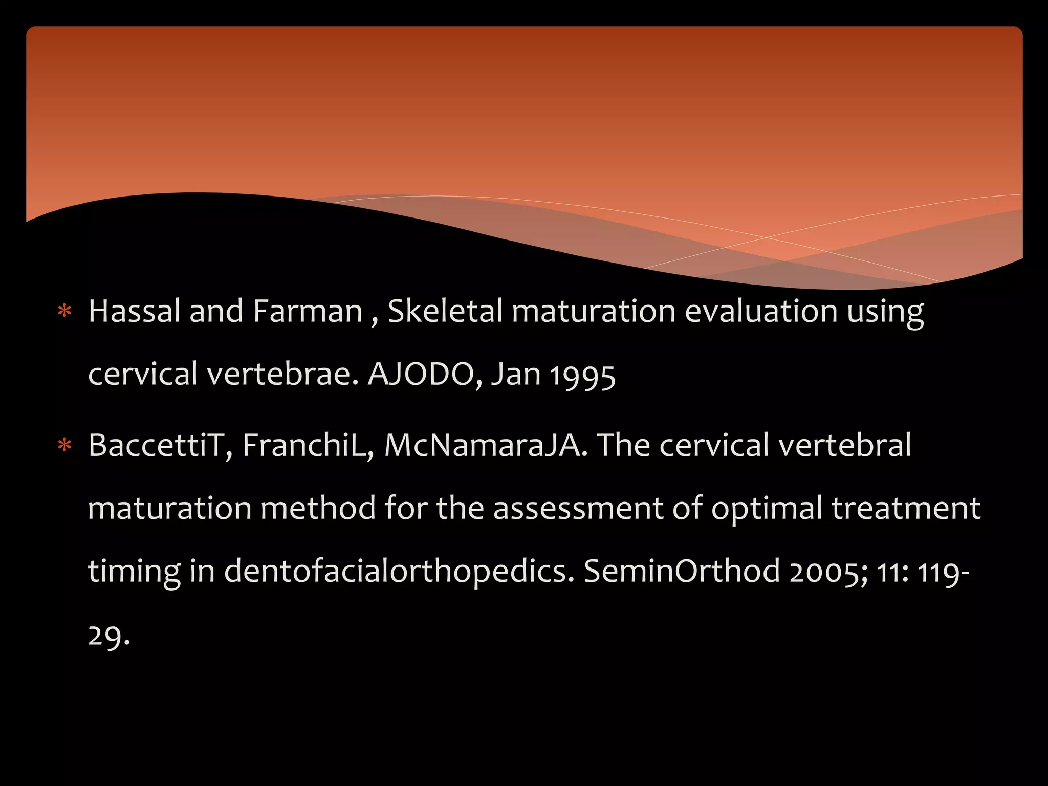  Hassal and Farman , Skeletal maturation evaluation using
cervical vertebrae. AJODO, Jan 1995
 BaccettiT, FranchiL, McNamaraJA. The cervical vertebral
maturation method for the assessment of optimal treatment
timing in dentofacialorthopedics. SeminOrthod 2005; 11: 119-
29.
 