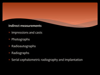 Indirect measurements
 Impressions and casts
 Photographs
 Radioautographs
 Radiographs
 Serial cephalometric radiography and implantation
 