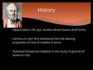  Hippocratus in BC 450 studied about human skull forms.
 Leminus in 1567 first mentioned the red staining
properties of root of madder in bone.
 Duhamel introduced implants in the study of growth of
bones in 1742
History
 