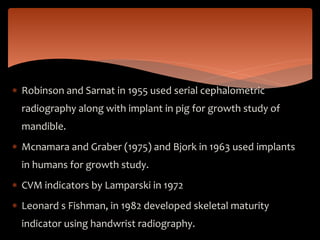  Robinson and Sarnat in 1955 used serial cephalometric
radiography along with implant in pig for growth study of
mandible.
 Mcnamara and Graber (1975) and Bjork in 1963 used implants
in humans for growth study.
 CVM indicators by Lamparski in 1972
 Leonard s Fishman, in 1982 developed skeletal maturity
indicator using handwrist radiography.
 