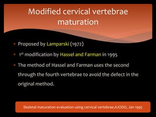  Proposed by Lamparski (1972)
 1st modification by Hassel and Farman in 1995
 The method of Hassel and Farman uses the second
through the fourth vertebrae to avoid the defect in the
original method.
Modified cervical vertebrae
maturation
Skeletal maturation evaluation using cervical vertebrae.AJODO, Jan 1995
 