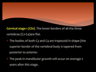 Cervical stage 1 (CS1). The lower borders of all the three
vertebrae (C2-C4)are ﬂat.
 The bodies of both C3 and C4 are trapezoid in shape (the
superior border of the vertebral body is tapered from
posterior to anterior.
 The peak in mandibular growth will occur on average 2
years after this stage.
 