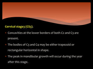 Cervical stage3 (CS3).
 Concavities at the lower borders of both C2 and C3 are
present.
 The bodies of C3 and C4 may be either trapezoid or
rectangular horizontal in shape.
 The peak in mandibular growth will occur during the year
after this stage.
 