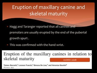  Hagg and Taranger reported that all canines and
premolars are usually erupted by the end of the pubertal
growth spurt .
 This was confirmed with the hand wrist.
Eruption of maxillary canine and
skeletal maturity
AJODO 2008
 