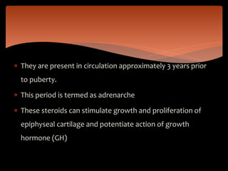  They are present in circulation approximately 3 years prior
to puberty.
 This period is termed as adrenarche
 These steroids can stimulate growth and proliferation of
epiphyseal cartilage and potentiate action of growth
hormone (GH)
 