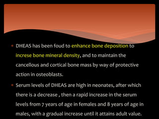  DHEAS has been foud to enhance bone deposition to
increse bone mineral density, and to maintain the
cancellous and cortical bone mass by way of protective
action in osteoblasts.
 Serum levels of DHEAS are high in neonates, after which
there is a decrease , then a rapid increase in the serum
levels from 7 years of age in females and 8 years of age in
males, with a gradual increase until it attains adult value.
 