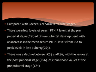  Compared with Bacceti`s cervical vertebrae stages.
 There were low levels of serum PTHrP levels at the pre
pubertal stage (CS1) of circumpubertal development with
an increase in the mean serum PTHrP levels from CS1 to
peak levels in late puberty(CS5).
 There was a decline between CS5 andCS6, with the values at
the post pubertal stage (CS6) less than those values at the
pre pubertal stage (CS1)
 