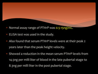  Normal assay range of PTHrP was 0.5-15ng/mL.
 ELISA test was used in the study.
 Also found that serum PTHrP levels were at their peak 2
years later than the peak height velocity.
 Showed a reduction in the mean serum PTHrP levels from
14.5ng per milli liter of blood in the late pubertal stage to
8.3ng per milli liter in the post pubertal stage.
 