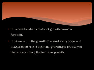  It is considered a mediator of growth-hormone
function.
 It is involved in the growth of almost every organ and
plays a major role in postnatal growth and precisely in
the process of longitudinal bone growth.
 
