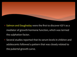  Salmon and Daughaday were the ﬁrst to discover IGF-I as a
mediator of growth-hormone function, which was termed
the sulphation factor.
 Several studies reported that its serum levels in children and
adolescents followed a pattern that was closely related to
the pubertal growth curve.
 