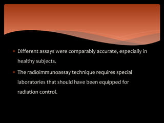  Different assays were comparably accurate, especially in
healthy subjects.
 The radioimmunoassay technique requires special
laboratories that should have been equipped for
radiation control.
 
