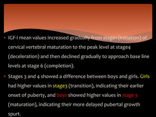  IGF-I mean values increased gradually from stage1 (initiation) of
cervical vertebral maturation to the peak level at stage4
(deceleration) and then declined gradually to approach base line
levels at stage 6 (completion).
 Stages 3 and 4 showed a difference between boys and girls. Girls
had higher values in stage3 (transition), indicating their earlier
onset of puberty, and boys showed higher values in stage 5
(maturation), indicating their more delayed pubertal growth
spurt.
 