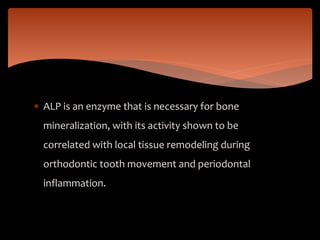  ALP is an enzyme that is necessary for bone
mineralization, with its activity shown to be
correlated with local tissue remodeling during
orthodontic tooth movement and periodontal
inflammation.
 