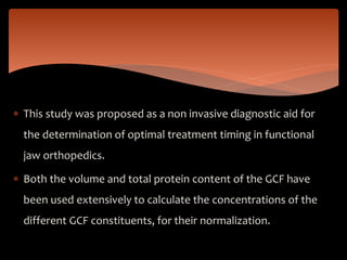  This study was proposed as a non invasive diagnostic aid for
the determination of optimal treatment timing in functional
jaw orthopedics.
 Both the volume and total protein content of the GCF have
been used extensively to calculate the concentrations of the
different GCF constituents, for their normalization.
 