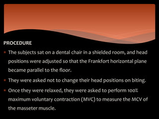 PROCEDURE
 The subjects sat on a dental chair in a shielded room, and head
positions were adjusted so that the Frankfort horizontal plane
became parallel to the ﬂoor.
 They were asked not to change their head positions on biting.
 Once they were relaxed, they were asked to perform 100%
maximum voluntary contraction (MVC) to measure the MCV of
the masseter muscle.
 