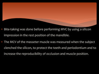  Bite-taking was done before performing MVC by using a silicon
impression in the rest position of the mandible.
 The MCV of the masseter muscle was measured when the subject
clenched the silicon, to protect the teeth and periodontium and to
increase the reproducibility of occlusion and muscle position.
 