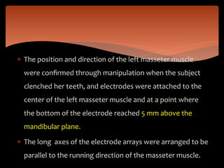  The position and direction of the left masseter muscle
were conﬁrmed through manipulation when the subject
clenched her teeth, and electrodes were attached to the
center of the left masseter muscle and at a point where
the bottom of the electrode reached 5 mm above the
mandibular plane.
 The long axes of the electrode arrays were arranged to be
parallel to the running direction of the masseter muscle.
 