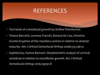  Text book of craniofacial growth by Sridhar Premkumar.
 Tiziano Baccetti, Lorenzo Franchi, Simona De Lisa, Veronica
Giuntin.Eruption of the maxillary canines in relation to skeletal
maturity. Am J Orthod Dentofacial Orthop 2008;133:748-51
 SophieGray, Hamza Bennani. Morphometric analysis of cervical
vertebrae in relation to mandibular growth. Am J Orthod
Dentofacial Orthop 2016;149:92-8
REFERENCES
 