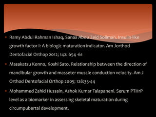  Ramy Abdul Rahman Ishaq, Sanaa Abou Zeid Soliman. Insulin-like
growth factor I: A biologic maturation indicator. Am Jorthod
Dentofacial Orthop 2012; 142: 654 -61
 Masakatsu Konno, Koshi Sato. Relationship between the direction of
mandibular growth and masseter muscle conduction velocity. Am J
Orthod Dentofacial Orthop 2005; 128:35-44
 Mohammed Zahid Hussain, Ashok Kumar Talapaneni. Serum PTHrP
level as a biomarker in assessing skeletal maturation during
circumpubertal development.
 