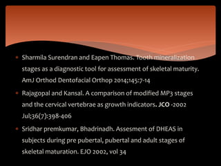  Sharmila Surendran and Eapen Thomas. Tooth mineralization
stages as a diagnostic tool for assessment of skeletal maturity.
AmJ Orthod Dentofacial Orthop 2014;145:7-14
 Rajagopal and Kansal. A comparison of modified MP3 stages
and the cervical vertebrae as growth indicators. JCO -2002
Jul;36(7):398-406
 Sridhar premkumar, Bhadrinadh. Assesment of DHEAS in
subjects during pre pubertal, pubertal and adult stages of
skeletal maturation. EJO 2002, vol 34
 