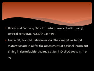  Hassal and Farman , Skeletal maturation evaluation using
cervical vertebrae. AJODO, Jan 1995
 BaccettiT, FranchiL, McNamaraJA. The cervical vertebral
maturation method for the assessment of optimal treatment
timing in dentofacialorthopedics. SeminOrthod 2005; 11: 119-
29.
 