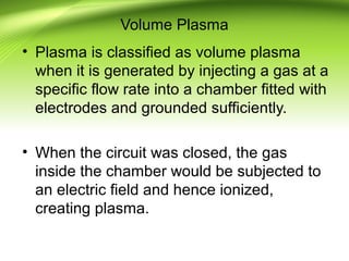 Volume Plasma
• Plasma is classified as volume plasma
when it is generated by injecting a gas at a
specific flow rate into a chamber fitted with
electrodes and grounded sufficiently.
• When the circuit was closed, the gas
inside the chamber would be subjected to
an electric field and hence ionized,
creating plasma.
 