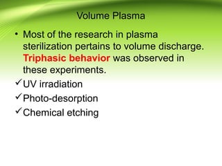 Volume Plasma
• Most of the research in plasma
sterilization pertains to volume discharge.
Triphasic behavior was observed in
these experiments.
UV irradiation
Photo-desorption
Chemical etching
 