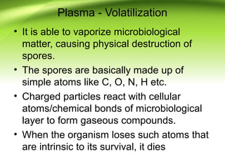 Plasma - Volatilization
• It is able to vaporize microbiological
matter, causing physical destruction of
spores.
• The spores are basically made up of
simple atoms like C, O, N, H etc.
• Charged particles react with cellular
atoms/chemical bonds of microbiological
layer to form gaseous compounds.
• When the organism loses such atoms that
are intrinsic to its survival, it dies
 