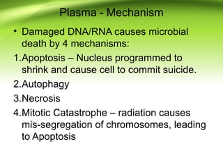 Plasma - Mechanism
• Damaged DNA/RNA causes microbial
death by 4 mechanisms:
1.Apoptosis – Nucleus programmed to
shrink and cause cell to commit suicide.
2.Autophagy
3.Necrosis
4.Mitotic Catastrophe – radiation causes
mis-segregation of chromosomes, leading
to Apoptosis
 