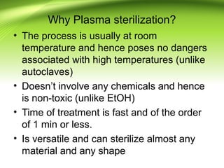 Why Plasma sterilization?
• The process is usually at room
temperature and hence poses no dangers
associated with high temperatures (unlike
autoclaves)
• Doesn’t involve any chemicals and hence
is non-toxic (unlike EtOH)
• Time of treatment is fast and of the order
of 1 min or less.
• Is versatile and can sterilize almost any
material and any shape
 