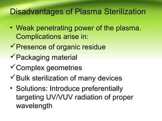 Disadvantages of Plasma Sterilization
• Weak penetrating power of the plasma.
Complications arise in:
Presence of organic residue
Packaging material
Complex geometries
Bulk sterilization of many devices
• Solutions: Introduce preferentially
targeting UV/VUV radiation of proper
wavelength
 
