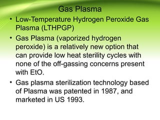 Gas Plasma
• Low-Temperature Hydrogen Peroxide Gas
Plasma (LTHPGP)
• Gas Plasma (vaporized hydrogen
peroxide) is a relatively new option that
can provide low heat sterility cycles with
none of the off-gassing concerns present
with EtO.
• Gas plasma sterilization technology based
of Plasma was patented in 1987, and
marketed in US 1993.
 