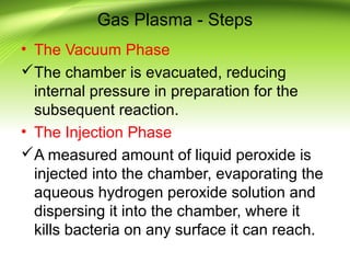 Gas Plasma - Steps
• The Vacuum Phase
The chamber is evacuated, reducing
internal pressure in preparation for the
subsequent reaction.
• The Injection Phase
A measured amount of liquid peroxide is
injected into the chamber, evaporating the
aqueous hydrogen peroxide solution and
dispersing it into the chamber, where it
kills bacteria on any surface it can reach.
 