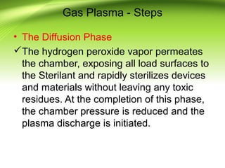 Gas Plasma - Steps
• The Diffusion Phase
The hydrogen peroxide vapor permeates
the chamber, exposing all load surfaces to
the Sterilant and rapidly sterilizes devices
and materials without leaving any toxic
residues. At the completion of this phase,
the chamber pressure is reduced and the
plasma discharge is initiated.
 