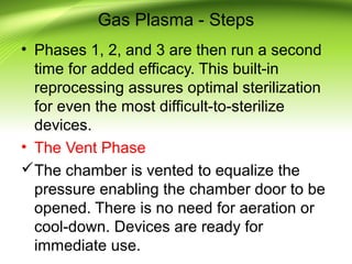 Gas Plasma - Steps
• Phases 1, 2, and 3 are then run a second
time for added efficacy. This built-in
reprocessing assures optimal sterilization
for even the most difficult-to-sterilize
devices.
• The Vent Phase
The chamber is vented to equalize the
pressure enabling the chamber door to be
opened. There is no need for aeration or
cool-down. Devices are ready for
immediate use.
 